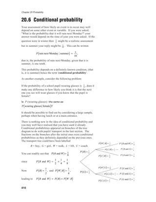Chapter 20 Probability
410
20.6 Conditional probability
Your assessment of how likely an event is to occur may well
depend on some other event or variable. If you were asked,
"What is the probability that it will rain next Monday?" your
answer would depend on the time of year you were asked. If the
question were in winter then 1
2
might be a realistic assessment
but in summer your reply might be 1
10
. This can be written
P rain next Monday summer( ) = 1
10
,
that is, the probability of rain next Monday, given that it is
summer, is one tenth.
This probability depends on a definitely known condition, (that
is, it is summer) hence the term 'conditional probability'.
As another example, consider the following problem:
If the probability of a school pupil wearing glasses is 1
9
, does it
make any difference to how likely you think it is that the next
one you see will wear glasses if you know that the pupil is
female?
Is P (wearing glasses) the same as
P wearing glasses female( )?
It should be possible to find out by considering a large sample,
perhaps when having lunch or at a main entrance.
There is nothing new in the idea of conditional probability and
you may well have realised that you have used it already.
Conditional probabilities appeared on branches of the tree
diagram to do with pupils' transport in the last section. The
fractions on the branches after the initial ones were conditional
probabilities as they definitely depended on the previous ones.
The transport tree could have been labelled
B = boy, G = girl, W = walk, L = lift, C = coach.
You can readily see that P B and W( ) = 1
8
since P B and W( ) =
1
2
×
1
4
=
1
8
.
Now P B( ) =
1
2
, and P W B( ) =
1
4
,
leading to P B and W( ) = P B( ) × P W B( ) P C G( ) =
2
5
P W G( ) =
1
10
P L G( ) =
1
2
P C B( ) =
5
12
P W B( ) =
1
4
P L B( ) =
1
3
P B( ) = 1
2
P G( ) = 1
2
P B and L( ) =
1
6
P B and C( ) =
5
24
P G and L( ) =
1
4
P G and L( ) =
1
4
P G and C( ) =
1
5
P B and W( ) =
1
8
 