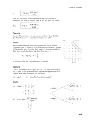 Chapter 20 Probability
411
or P W B( ) =
P W and B( )
P B( )
This is a very useful equation when working with conditional
probability and holds in general. That is, if A and B are two events,
then P A B( ) =
P A and B( )
P B( )
Example
If you roll two dice, one red and one green, what is the probability
that the red one shows a six if the total on the two is 9?
Solution
Since you know that the total is 9 you need only look at the four
crosses enclosed by the curve in the diagram opposite as they indicate
all the possible ways of getting the 9 required. Now just considering
these four, what is the chance that the red one shows 6?
P r = 6 r + g = 9( ) =
1
4
as only one of the four crosses has a six on the red.
Example
Class 7C has 18 boys and 12 girls in it and 7K is made up of 12 boys
and 16 girls. If you pick one of their registers and a pupil from it at
random, what is the probability that you select
(a) a girl (b) from 7C if the choice is a girl?
Solution
(a) P girl( ) =
1
2
×
2
5
+
1
2
×
4
7
=
1
5
+
2
7
=
17
35
.
(b) P 7C girl( )=
P 7C and girl( )
P girl( )
=
1
2
×
2
5
17
35
P g 7C( ) = 12
30
= 2
5
P g 7K( ) =
16
28
= 4
7
P 7K( ) = 1
2
P 7C( ) = 1
2
6
5
4
3
2
1
1 2 3 4 5 6
green
red total = 9
green
red
 