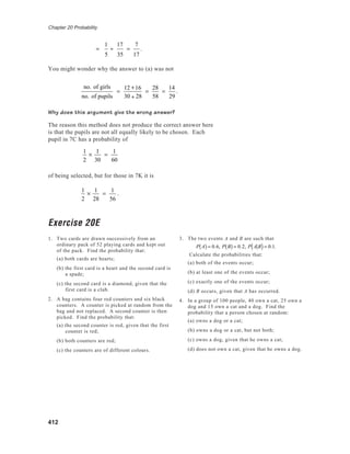 Chapter 20 Probability
412
=
1
5
÷
17
35
=
7
17
.
You might wonder why the answer to (a) was not
no. of girls
no. of pupils
=
12 +16
30 + 28
=
28
58
=
14
29
.
Why does this argument give the wrong answer?
The reason this method does not produce the correct answer here
is that the pupils are not all equally likely to be chosen. Each
pupil in 7C has a probability of
1
2
×
1
30
=
1
60
of being selected, but for those in 7K it is
1
2
×
1
28
=
1
56
.
Exercise 20E
1. Two cards are drawn successively from an
ordinary pack of 52 playing cards and kept out
of the pack. Find the probability that:
(a) both cards are hearts;
(b) the first card is a heart and the second card is
a spade;
(c) the second card is a diamond, given that the
first card is a club.
2. A bag contains four red counters and six black
counters. A counter is picked at random from the
bag and not replaced. A second counter is then
picked. Find the probability that:
(a) the second counter is red, given that the first
counter is red;
(b) both counters are red;
(c) the counters are of different colours.
3. The two events A and B are such that
P A( ) = 0.6, P B( ) = 0.2, P A B( )= 0.1.
Calculate the probabilities that:
(a) both of the events occur;
(b) at least one of the events occur;
(c) exactly one of the events occur;
(d) B occurs, given that A has occurred.
4. In a group of 100 people, 40 own a cat, 25 own a
dog and 15 own a cat and a dog. Find the
probability that a person chosen at random:
(a) owns a dog or a cat;
(b) owns a dog or a cat, but not both;
(c) owns a dog, given that he owns a cat;
(d) does not own a cat, given that he owns a dog.
 