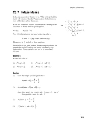 Chapter 20 Probability
413
20.7 Independence
In the previous section the answer to, "What is the probability
that it will rain next Monday?" depended on the fact that you
were told or knew about the season.
When two tetrahedral dice are rolled there are sixteen possible
outcomes, as shown in the diagram opposite.
What is P total( ) = 7?
Now if I tell you that my cat has a broken leg, what is
P (total = 7 my cat has a broken leg)?
The answer is 2
16
to both of these questions.
The replies are the same because the two things discussed, the
chance of a total of 7 and my cat having a broken leg, are
independent. Other examples may not be as immediately
obvious.
Example
What is the value of
(a) P total = 5( ) (b) P total = 5 red = 2( )
(c) P total = 3( ) (d) P total = 3 red =2( )?
Solution
(a) From the sample space diagram above
P total = 5( ) =
4
16
=
1
4
.
(b) Again P total = 5 red = 2( ) =
1
4
since there is only one event ( red = 2, green = 3 ) out of
four possible events for red = 2.
(c) P total = 3( ) =
2
16
=
1
8
.
(d) P total = 3 red = 2( ) =
1
4
.
die 1
die 2
4
3
2
1
1 2 3 4 red
green
total = 7
total = 5
total = 3
 