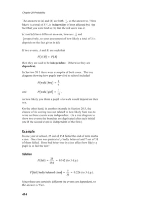 Chapter 20 Probability
414
The answers to (a) and (b) are both 1
4
, so the answer to ,"How
likely is a total of 5?", is independent of (not affected by) the
fact that you were told in (b) that the red score was 2.
(c) and (d) have different answers, however, 1
8
and
1
4
respectively, so your assessment of how likely a total of 3 is
depends on the fact given in (d).
If two events, A and B, are such that
P A B( ) = P A( )
then they are said to be independent. Otherwise they are
dependent.
In Section 20.5 there were examples of both cases. The tree
diagram showing how pupils travelled to school included
P walk boy( ) =
1
4
and P walk girl( ) =
1
10
,
so how likely you think a pupil is to walk would depend on their
sex.
On the other hand, in another example in Section 20.5, the
chance of Jo scoring was not related to how likely Sam was to
score so these events were independent. (In a tree diagram to
show two events the branches are duplicated after each initial
one if the second event is independent of the first.)
Example
In one year at school, 25 out of 154 failed the end of term maths
exam. One class was particularly badly behaved and 7 out of 31
of them failed. Does bad behaviour in class affect how likely a
pupil is to fail the test?
Solution
P fail( ) =
25
154
= 0.162 (to 3 d.p.)
P fail badly behaved class( ) =
7
31
= 0.226 (to 3 d.p.).
Since these are certainly different the events are dependent, so
the answer is 'Yes'.
 