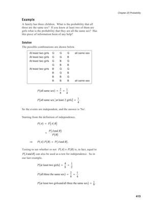Chapter 20 Probability
415
Example
A family has three children. What is the probability that all
three are the same sex? If you know at least two of them are
girls what is the probability that they are all the same sex? Has
this piece of information been of any help?
Solution
The possible combinations are shown below.
At least two girls G G G all same sex
At least two girls G G B
At least two girls G B G
G B B
At least two girls B G G
B G B
B B G
B B B all same sex
P all same sex( ) =
2
8
=
1
4
P all same sex at least 2 girls( ) =
1
4
.
So the events are independent, and the answer is 'No'.
Starting from the definition of independence,
P A( ) = P A B( )
=
P Aand B( )
P B( )
⇒ P A( ) P B( ) = P Aand B( ).
Testing to see whether or not P A( ) × P B( ) is, in fact, equal to
P Aand B( ) can also be used as a test for independence. So in
our last example,
P at least two girls( ) =
4
8
=
1
2
P all three the same sex( ) =
2
8
=
1
4
P at least two girlsandall three the same sex( ) = 1
8 .
 