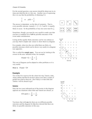 Chapter 20 Probability
398
For the second question, your answer should be about one in six
times provided the die is a fair one. Another way of expressing
this is to say that the probability of obtaining 4 is
1
6
⇒ p 4( ) =
1
6
.
The answer is dependent on the idea of symmetry. That is,
every possible outcome (namely 1, 2, 3, 4, 5 and 6) is equally
likely to occur. So the probability of any one score must be 1
6
.
Sometimes, though, you must be very careful to make sure that
you have a complete list of all the possible outcomes of the
event under consideration.
Listing all the equally likely outcomes can be very tedious so
you may find it simpler and clearer to show them in a diagram.
For example, when two dice are rolled there are thirty six
possible outcomes which can be shown very neatly in a diagram
(see opposite).
This is called the sample space. You can see by looking at the
crosses in the area labelled A that, for example,
P total = 5( ) = 4
36
= 1
9
.
This sort of diagram can be adapted to other problems so it is
very useful.
What is P total = 7( )?
Example
Two of the five reserves for the school ski trip, Tamsin, John,
Atanu, Robin and David can have places now that a couple of
people have had to drop out. How likely is it that John and
Tamsin will be chosen to go?
Solution
Only the two cases indicated out of the twenty in the diagram
opposite are situations when John and Tamsin are chosen, so
P T and J( ) =
2
20
=
1
10
.
You know that with one die there are six different possible
outcomes and the diagram for two dice showed that there are
thirty six possible outcomes in this case.
6
5
4
3
2
1
1 2 3 4 5 6
first die
second
die
A
D
R
A
J
T
T J A R D
first choice
second
choice
 
