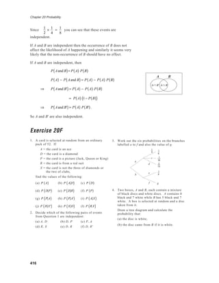 Chapter 20 Probability
416
Since
1
2
×
1
4
=
1
8
you can see that these events are
independent.
If A and B are independent then the occurrence of B does not
affect the likelihood of A happening and similarly it seems very
likely that the non-occurrence of B should have no effect.
If A and B are independent, then
P Aand B( )= P A( ) P B( )
P A( ) − P Aand B( ) = P A( ) − P A( ) P B( )
⇒ P Aand B'( ) = P A( ) − P A( ) P B( )
= P A( ) 1− P B( )( )
⇒ P Aand B'( ) = P A( ) P B'( ).
So A and B' are also independent.
Exercise 20F
1. A card is selected at random from an ordinary
pack of 52. If
A = the card is an ace
D = the card is a diamond
P = the card is a picture (Jack, Queen or King)
R = the card is from a red suit
X = the card is not the three of diamonds or
the two of clubs,
find the values of the following:
(a) P A( ) (b) P A D( ) (c) P D( )
(d) P D P( ) (e) P D R( ) (f) P P( )
(g) P P A( ) (h) P P A'( ) (i) P A X( )
(j) P D X'( ) (k) P X D( ) (l) P R X( )
2. Decide which of the following pairs of events
from Question 1 are independent:
(a) A, D (b) D, P (c) P, A
(d) R, X (e) D, R (f) D, R'
A B
A ∩ B' A ∩ B
e
f
b
c
d
1
6
a
1
6
1
30
2
15
1
2
g
3. Work out the six probabilities on the branches
labelled a to f and also the value of g.
4. Two boxes, A and B, each contain a mixture
of black discs and white discs. A contains 8
black and 7 white while B has 5 black and 7
white. A box is selected at random and a disc
taken from it.
Draw a tree diagram and calculate the
probability that:
(a) the disc is white;
(b) the disc came from B if it is white.
 