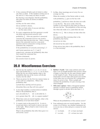 Chapter 20 Probability
417
5. A box contains 60 balls each of which is either
red, blue or white. If the numbers of these are in
the ratio 6:3:1 how many are there of each?
By drawing a tree diagram, find the probability
that when two balls are drawn at random
together:
(a) they are the same colour;
(b) no red ball is drawn;
(c) they are both white if you are told they
are the same colour.
6. In a quiz competition the first question is worth
one point and answered correctly with
probability 5
6
. After any question is answered
correctly the contestant receives one worth a
point more than the previous one. After a wrong
answer the contestant receives a one point
question and two consecutive wrong answers
eliminates the competitor.
If the probabilities of correctly answering 2, 3
and 4 point questions are 4
5
, 3
4
and 2
3
respectively, calculate the probability that after
four rounds the contestant has:
(a) been eliminated;
(b) scored at least six points.
20.8 Miscellaneous Exercises
1. One die has the numbers 1, 2, 3, 4, 5, 6 on its
faces and another has 1, 1, 2, 2, 3, 3 on its faces.
When the two are rolled together what is the
probability that one of the scores will divide
exactly into the other?
2. There are prizes for the first two runners home in
a race with six competitors. What is the
probability that:
(a) both Dave and Raj will win prizes;
(b) neither Dave nor Raj will win a prize?
3. A two digit number is written down at random.
What is the probability that it:
(a) is divisible by 5; (b) is divisible by 3;
(c) is greater than 50; (d) is a square number?
4. When four coins are tossed together, what is the
probability of at least three heads?
5. A counter starts at the point (0, 0). A coin is
tossed and when a tail results it moves one unit
to the right. When a head is seen it moves one
unit upwards.
What is the probability that after three goes it is
still on the x-axis?
7. In May, three mornings out of every five on
average are fine.
When the weather is fine Sarita walks to work
with probability 1
2
, goes on the bus with
probability 1
3
and drives when she does not walk
or use the bus. She never walks when the
weather is wet and drives four times as often as
she uses the bus. The probability of her arriving
late when she walks in is 1
2
and when she uses
the bus it is 1
4
. She is always on time when she
drives.
On a particular May morning what is the
probability that Sorita:
(a) arrives on time;
(b) travels by bus and is late?
If she arrives late what is the probability that it
is a fine morning?
16
5
43
2
A BA B
6. Buffon's Needle Take some ordinary pins and
draw a set of straight parallel lines across a sheet
of paper so that they are the same distance apart
as the length of a pin. Drop ten pins onto the
lined paper several times and record your results
in the same way as in Section 20.2, noting how
many lie across a line. Draw a graph and
estimate the probability of a pin crossing a line
when dropped.
7. Off-centre spinner Make a hexagonal spinner
and put a cocktail stick or something similar
through a point to divide AB in the ratio 2 : 3.
What are the probabilities of the various scores?
8. Four unbiased coins are tossed together. For the
events A to D below, say whether statements (a)
to (e) are true or false and give a reason for each
answer.
A = no heads B = at least one head
C = no tails D = at least two tails
 