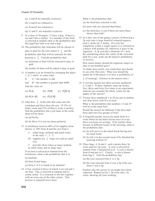 Chapter 20 Probability
418
(a) A and B are mutually exclusive;
(b) A and B are exhaustive;
(c) B and D are exhaustive;
(d) A' and C' are mutually exclusive.
9. In a class of 30 pupils, 17 have a dog, 19 have a
cat and 5 have neither. If a member of the form
is selected at random what is the probability that
this pupil has both a cat and a dog?
10. The probability that Suleiman will be chosen to
play in goal for the next match is 1
4
and the
probability that Paul will be selected for that
position is 2
5
. Find the probability that:
(a) Suleiman or Paul will be selected to play in
goal;
(b) neither of them will be asked to play in goal.
11. A number is to be formed by arranging the digits
1, 4, 7, and 8 in some order.
If A = the number is odd
and B = the number is greater than 4000,
find the value of:
(a) P A( ) (b) P B( ) (c) P B A( )
(d) P A∩ B( ) (e) P A' B( ).
12. John does 3
5
of the jobs that come into the
workshop and Dave does the rest. If 35% of
John's work and 55% of Dave's work is perfect,
find the probability that a job done in the work-
shop will be done:
(a) perfectly;
(b) by Dave if it was not done perfectly.
13. A warehouse receives 60% of its supplies from
factory A, 30% from B and the rest from C.
A sends large, medium and small items
in the ratio 1 : 3 : 2.
B's supplies are 1
3
large size and no small
size.
C provides three times as many medium
as small items and no large ones.
If an item is selected at random from the
warehouse, what is the probability that it is:
(a) medium;
(b) from B and large;
(c) from C if it is found to be medium?
14. A box contains 8 discs of which 5 are red and 3
are blue. One is selected at random and its
colour noted. It is returned to the box together
with an extra one of the other colour. This
process is repeated twice more.
What is the probability that:
(a) the third disc selected is red;
(b) more reds are selected than blues;
(c) the third disc is red if there are more blues
shown than reds?
15. At a fete, one of the games consists of throwing a
2p coin onto a large board of coloured squares,
each 2 inches by 2 inches. If a coin lies
completely within a single square it is returned to
a player with another 2p, otherwise it goes to the
organiser. A 2p coin has a diameter of 1 inch.
By considering where the centre of the coin must
land for a win, work out the player's probability
of success.
How much money should the organiser expect to
take in one hundred goes?
To make more profit, you could draw up a board
to use with 10p coins. What size should the
square be if the player is to have a probability of
1
3
of winning? (Answer to the nearest mm.)
16. A circular spinner has three sections numbered
1, 2 and 3. If these numbers came up twenty-
five, thirty and forty-five times in an experiment,
what do you consider the likely values for the
angles of the sectors?
17. Twenty discs numbered 1 to 20 are put at random
into four boxes with five in each.
What is the probability that numbers 15 and 19
will be in the same box?
Would the answer be different if the discs had
been split into five groups of four?
18. A forgetful teacher leaves his mark book in a
room where he has had a lesson once in every
three occasions on average. If he teaches three
lessons in different rooms in the morning, what is
the probability that:
(a) he will arrive at the lunch break having lost
his mark book;
(b) he left it in the second room if he finished the
morning without it?
19. Three bags, A, B and C, each contain three 5p
coins and two 2p coins. A coin is selected at
random from A and placed in B. A coin is drawn
from B and put in C. Finally, a coin is drawn
from bag C. Find the probability that:
(a) the coin selected from C is a 2p;
(b) the coin selected from A was a 5p if the one
from C was a 2p.
Explain why the answer to (a) might have been
expected. Repeat (a) for x 2p coins and y 5p
coins, showing all your working.
 