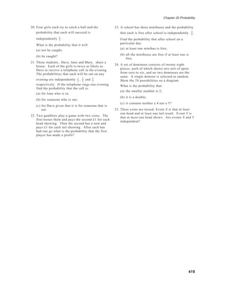 Chapter 20 Probability
419
20. Four girls each try to catch a ball and the
probability that each will succeed is
independently 2
3
.
What is the probability that it will:
(a) not be caught;
(b) be caught?
21. Three students, Dave, Jane and Mary, share a
house. Each of the girls is twice as likely as
Dave to receive a telephone call in the evening.
The probabilities that each will be out on any
evening are independently 1
2
, 2
5
and 3
5
respectively. If the telephone rings one evening
find the probability that the call is:
(a) for Jane who is in;
(b) for someone who is out;
(c) for Dave given that it is for someone that is
out.
22. Two gamblers play a game with two coins. The
first tosses them and pays the second £1 for each
head showing. Then the second has a turn and
pays £1 for each tail showing. After each has
had one go what is the probability that the first
player has made a profit?
23. A school has three minibuses and the probability
that each is free after school is independently 2
5
.
Find the probability that after school on a
particular day:
(a) at least one minibus is free;
(b) all the minibuses are free if at least one is
free.
24. A set of dominoes consists of twenty eight
pieces, each of which shows two sets of spots
from zero to six, and no two dominoes are the
same. A single domino is selected at random.
Show the 28 possibilities on a diagram.
What is the probability that:
(a) the smaller number is 2;
(b) it is a double;
(c) it contains neither a 4 nor a 5?
25. Three coins are tossed. Event X is that at least
one head and at least one tail result. Event Y is
that at most one head shows. Are events X and Y
independent?
 