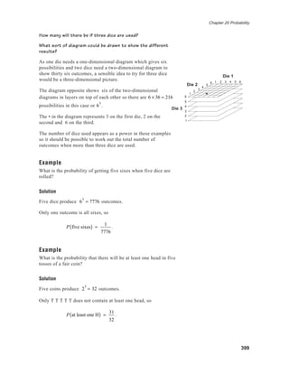 Chapter 20 Probability
399
How many will there be if three dice are used?
What sort of diagram could be drawn to show the different
results?
As one die needs a one-dimensional diagram which gives six
possibilities and two dice need a two-dimensional diagram to
show thirty six outcomes, a sensible idea to try for three dice
would be a three-dimensional picture.
The diagram opposite shows six of the two-dimensional
diagrams in layers on top of each other so there are 6 × 36 = 216
possibilities in this case or 6
3
.
The • in the diagram represents 3 on the first die, 2 on the
second and 6 on the third.
The number of dice used appears as a power in these examples
so it should be possible to work out the total number of
outcomes when more than three dice are used.
Example
What is the probability of getting five sixes when five dice are
rolled?
Solution
Five dice produce 6
5
= 7776 outcomes.
Only one outcome is all sixes, so
P five sixes( ) =
1
7776
.
Example
What is the probability that there will be at least one head in five
tosses of a fair coin?
Solution
Five coins produce 2
5
= 32 outcomes.
Only T T T T T does not contain at least one head, so
P at least one H( ) =
31
32
.
1
2
3
4
5
6
6
5
4
3
2
1
1 2 3 4 5 6
Die 3
Die 2
Die 1
 