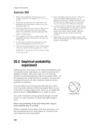 Chapter 20 Probability
400
Exercise 20A
1. What is the probability of choosing an even
number from the set of numbers {1, 2, 3, 5, 6, 7,
8, 10}?
2. When two six-sided dice are rolled what is the
probability that the product of their scores will
be greater than six?
3. If you have three 10p coins and two 50p coins in
your pocket and you take out two at random,
what is the probability that they add up to 60p?
(Draw a sample space)
4. If two people are chosen at random what is the
probability that they were born on the same day
of the week.
5. List the ways in which one head and five tails
may be obtained from six tosses of a coin.
6. Two dice are rolled and the ‘score’ is the product
of the two numbers showing uppermost. If the
probability is 11
36
that the score is at least N, what
is the value of N?
20.2 Empirical probability:
experiment
Mathematicians’ early interest in the subject of probability in the
seventeenth century came largely as a result of questions from
gamblers in France. Since dice, cards, etc. were used, the
situations involved had outcomes which were equally likely. All
the arguments then could be based on symmetry. You must also
be prepared, however, for other situations which do not have
properties of symmetry.
It was possible to answer the question about the die as there
were six possible outcomes which were equally likely to occur
as the cube is a simple regular solid. However, you might find
questions about a cuboctahedron not as simple to answer.
This solid is formed by cutting equilateral triangles from the
corners of a cube to produce six square and eight triangular
faces.
What is the probability of the solid ending with a square
facing upwards when it is rolled?
Perhaps it depends on how many of the faces are squares. Or
does considering the areas of the squares as a fraction of the
total surface area seem more likely?
7. Pierre and Julian each roll one die. If Pierre’s
shows the higher number then he wins 7p,
otherwise he loses 5p. Explain why this is fair.
If Pierre were to add three dots to convert his
two to a five how will it affect his winning?
8. A card is chosen at random from a pack of fifty-
two. It is replaced and a second card is selected.
What is the probability that at least one is a
picture card (Jack, Queen, King)? (Sketch a
sample space but don’t bother with all the
crosses.)
9. Eight people are seated at random round a table.
What is the probability that Sharif and Raijit will
be next to each other?
Cuboctahedron
 