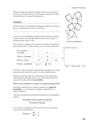 Chapter 20 Probability
401
Without testing and evidence nobody will believe any answer
you give to the question so you will need to experiment to find
the probability of a square facing upwards.
Activity 1
Find the answer for yourself by making the solid from a copy of
the net. Be prepared to roll it a lot of times.
You can see the probability graphically by plotting the number
of rolls on the x-axis and the fraction of the times a square is
facing upwards on the y-axis.
You could, for example, see a square seven times in the first ten
goes and nine times in the next ten goes, so a table could start:
No. of squares
in 10 goes 7 9
Total no. of squares 7 16
Total no. of rolls 10 20 30
Fraction (probability)
7
10
= 0.7
16
20
= 0.8
Of course, if several people are doing this experiment you could
put your results together to achieve a more reliable answer.
What you will often find from experiment is that the fraction
calculated will gradually cease to vary much and will become
closer to the value called the probability.
What is the probability of a square not appearing uppermost?
From this experiment you will have produced an empirical
probability; i.e. one based on experience rather than on a
logical argument.
The idea of experiment and observation then gives a probability
equal to
the number of times a square was upwards
the number of attempts
So if you saw it happen on 150 out of 200 times you will have
come to the conclusion that
P square( ) =
150
200
=
3
4
.
20 40 200
0.5
1
Fraction with square up
number of rolls
Net of a cuboctahedron
 
