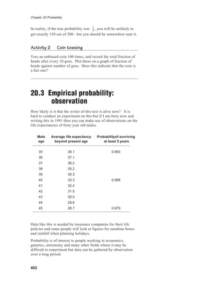 Chapter 20 Probability
402
In reality, if the true probability was 3
4
, you will be unlikely to
get exactly 150 out of 200 - but you should be somewhere near it.
Activity 2 Coin tossing
Toss an unbiased coin 100 times, and record the total fraction of
heads after every 10 goes. Plot these on a graph of fraction of
heads against number of goes. Does this indicate that the coin is
a fair one?
20.3 Empirical probability:
observation
How likely is it that the writer of this text is alive now? It is
hard to conduct an experiment on this but if I am forty now and
writing this in 1991 then you can make use of observations on the
life expectancies of forty year old males.
Male Average life expectancy Probabilityof surviving
age beyond present age at least 5 years
35 38.1 0.993
36 37.1
37 36.2
38 35.2
39 34.3
40 33.3 0.988
41 32.4
42 31.5
43 30.5
44 29.6
45 28.7 0.979
Data like this is needed by insurance companies for their life
policies and some people will look at figures for sunshine hours
and rainfall when planning holidays.
Probability is of interest to people working in economics,
genetics, astronomy and many other fields where it may be
difficult to experiment but data can be gathered by observation
over a long period.
 