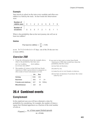Chapter 20 Probability
403
Example
Jane travels to school on the train every weekday and often sees
rabbits in a field by the track. In four weeks her observations
were
Number of
rabbits seen 0 1 2 3 4 5 6 7 8
Number of
occasions 0 3 5 7 2 1 0 1 1
What is the probability that on her next journey she will see at
least two rabbits?
Solution
P at least two rabbits( ) =
17
20
= 0.85,
as on 5+ 7+2 +1+ 0 +1+1 = 17 days out of the 20 she saw two
or more rabbits.
Exercise 20B
1. Using the information from the example above,
what is the probability that Jane sees:
(a) 3 or 4 rabbits; (b) 6 rabbits;
(c) at least one rabbit?
2. The number of visitors to the UK from North
America in 1988 is given below in categories to
show mode of travel and purpose of visit.
Air Sea
Holiday 1269 336
Business 605 17
Friends and relatives 627 55
Miscellaneous 324 39
20.4 Combined events
Complement
In the empirical case you will have obtained a value for
probability by considering, for example, the number of times a
square face finished uppermost as a fraction of the total number
of rolls as
P square( ) =
no. of times square finished upwards
no. of trials
(in
1000s)
If you were to have met a visitor from North
American in 1988 what would have been the
probability that the visitor
(a) was here on business;
(b) came by sea;
(c) came by air to visit friends or relatives;
(d) was here on business if you know the visitor
came by sea?
 