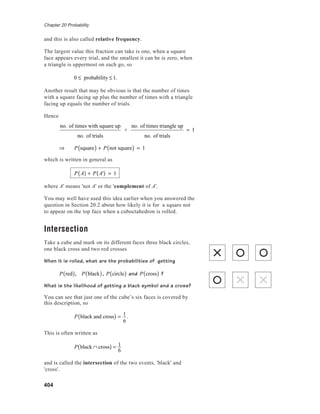 Chapter 20 Probability
404
and this is also called relative frequency.
The largest value this fraction can take is one, when a square
face appears every trial, and the smallest it can be is zero, when
a triangle is uppermost on each go, so
0 ≤ probability ≤1.
Another result that may be obvious is that the number of times
with a square facing up plus the number of times with a triangle
facing up equals the number of trials.
Hence
no. of times with square up
no. of trials
+
no. of times triangle up
no. of trials
= 1
⇒ P square( ) + P not square( ) = 1
which is written in general as
P A( ) + P A'( ) = 1
where A' means 'not A' or the 'complement of A'.
You may well have used this idea earlier when you answered the
question in Section 20.2 about how likely it is for a square not
to appear on the top face when a cuboctahedron is rolled.
Intersection
Take a cube and mark on its different faces three black circles,
one black cross and two red crosses
When it is rolled, what are the probabilities of getting
P red( ), P black( ), P circle( ) and P cross( ) ?
What is the likelihood of getting a black symbol and a cross?
You can see that just one of the cube’s six faces is covered by
this description, so
P black and cross( ) = 1
6
.
This is often written as
P black ∩ cross( ) = 1
6
and is called the intersection of the two events, 'black' and
'cross'.
 