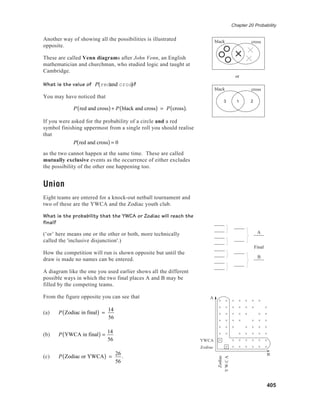 Chapter 20 Probability
405
Another way of showing all the possibilities is illustrated
opposite.
These are called Venn diagrams after John Venn, an English
mathematician and churchman, who studied logic and taught at
Cambridge.
What is the value of P redand cross( )?
You may have noticed that
P red and cross( )+ P black and cross( ) = P cross( ).
If you were asked for the probability of a circle and a red
symbol finishing uppermost from a single roll you should realise
that
P red and cross( ) = 0
as the two cannot happen at the same time. These are called
mutually exclusive events as the occurrence of either excludes
the possibility of the other one happening too.
Union
Eight teams are entered for a knock-out netball tournament and
two of these are the YWCA and the Zodiac youth club.
What is the probability that the YWCA or Zodiac will reach the
final?
(‘or’ here means one or the other or both, more technically
called the 'inclusive disjunction'.)
How the competition will run is shown opposite but until the
draw is made no names can be entered.
A diagram like the one you used earlier shows all the different
possible ways in which the two final places A and B may be
filled by the competing teams.
From the figure opposite you can see that
(a) P Zodiac in final( ) =
14
56
(b) P YWCA in final( ) =
14
56
(c) P Zodiac or YWCA( ) =
26
56
.
black cross
black cross
or
3 1 2
Final
A
B
B
A
Y W C A
Zodiac
Zodiac
YWCA
YWCA
Zodiac
 
