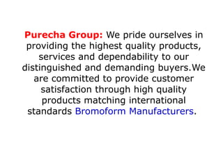 Purecha Group:  We pride ourselves in providing the highest quality products, services and dependability to our distinguished and demanding buyers.We are committed to provide customer satisfaction through high quality products matching international standards  Bromoform Manufacturers .  