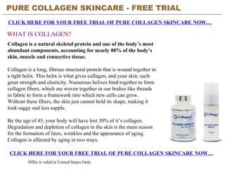 PURE COLLAGEN SKINCARE - FREE TRIAL   CLICK HERE FOR YOUR FREE TRIAL OF PURE COLLAGEN SKINCARE NOW… CLICK HERE FOR YOUR FREE TRIAL OF PURE COLLAGEN SKINCARE NOW… Offer is valid in United States Only WHAT IS COLLAGEN? Collagen is a natural skeletal protein and one of the body’s most abundant components, accounting for nearly 80% of the body’s skin, muscle and connective tissue. Collagen is a long, fibrous structural protein that is wound together in a tight helix. This helix is what gives collagen, and your skin, such great strength and elasticity. Numerous helixes bind together to form collagen fibers, which are woven together in our bodies like threads in fabric to form a framework into which new cells can grow. Without these fibers, the skin just cannot hold its shape, making it look saggy and less supple. By the age of 45, your body will have lost 30% of it’s collagen. Degradation and depletion of collagen in the skin is the main reason for the formation of lines, wrinkles and the appearance of aging. Collagen is affected by aging in two ways.  