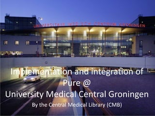 Implementation and integration of
Pure @
University Medical Central Groningen
By the Central Medical Library (CMB)
 