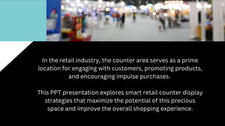 In the retail industry, the counter area serves as a prime
location for engaging with customers, promoting products,
and encouraging impulse purchases.
This PPT presentation explores smart retail counter display
strategies that maximize the potential of this precious
space and improve the overall shopping experience.
 