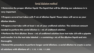 Serial dialution method
Determine the proper dilution liquid. The liquid that will be diluting our substance in is
very important.
Prepare several test tubes with 9 mL of dilution liquid. These tubes will serve as your
dilution blanks.
Prepare a test tube with at least 2 mL of your undiluted solution. The minimum amount
needed to perform this serial dilution is 1 mL of undiluted solution.
Perform the first dilution. Draw 1 mL of undiluted solution from test tube US with a pipette
and transfer it to the test tube labeled 1:10 containing 9 mL of the dilution liquid and mix
thoroughly.
Extend this procedure to perform longer serial dilutions. a serial dilution to create a series
of solutions with dilutions of 1, 1:10, 1:100, 1:1,000.
 