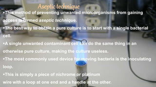 Aseptictechnique
This method of preventing unwanted microorganisms from gaining
access is termed aseptic technique.
The best way to obtain a pure culture is to start with a single bacterial
cell.
A single unwanted contaminant cell can do the same thing in an
otherwise pure culture, making the culture useless.
The most commonly used device for moving bacteria is the inoculating
loop.
This is simply a piece of nichrome or platinum
wire with a loop at one end and a handle at the other.
 