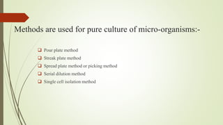 Methods are used for pure culture of micro-organisms:-
 Pour plate method
 Streak plate method
 Spread plate method or picking method
 Serial dilution method
 Single cell isolation method
 