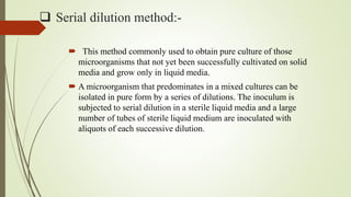  Serial dilution method:-
 This method commonly used to obtain pure culture of those
microorganisms that not yet been successfully cultivated on solid
media and grow only in liquid media.
 A microorganism that predominates in a mixed cultures can be
isolated in pure form by a series of dilutions. The inoculum is
subjected to serial dilution in a sterile liquid media and a large
number of tubes of sterile liquid medium are inoculated with
aliquots of each successive dilution.
 