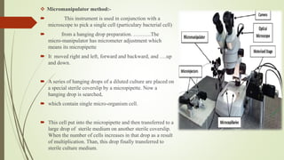  Micromanipulator method:-
 This instrument is used in conjunction with a
microscope to pick a single cell (particulary bacterial cell)
 from a hanging drop preparation. ……….The
micro-manipulator has micrometer adjustment which
means its micropipette
 It moved right and left, forward and backward, and ….up
and down.
 A series of hanging drops of a diluted culture are placed on
a special sterile coverslip by a micropipette. Now a
hanging drop is searched,
 which contain single micro-organism cell.
 This cell put into the micropipette and then transferred to a
large drop of sterile medium on another sterile coverslip.
When the number of cells increases in that drop as a result
of multiplication. Than, this drop finally transferred to
sterile culture medium.
 