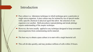 Introduction
 Pure culture is a laboratory technique in which technique grow a particular or
single micro-organism. A pure culture may be isolated by use of special media
with a specific chemical or physical agent that allow the selection of one
organism over another. Both procedures (spread plating and streak plating)
require understanding of the aseptic technique.
 However, the term usually applied to any technique designed to keep unwanted
microorganisms from contaminating sterile material.
 The best way to obtain a pure culture is to start with a single bacterial cell.
 This cell divides quickly, and may produce millions of cells within 24 hours.
 