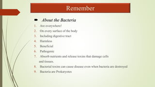  About the Bacteria
1. Are everywhere!
2. On every surface of the body
3. Including digestive tract
4. Harmless
5. Beneficial
6. Pathogenic
7. Absorb nutrients and release toxins that damage cells
and tissues.
8. Bacterial toxins can cause disease even when bacteria are destroyed
9. Bacteria are Prokaryotes
Remember
 