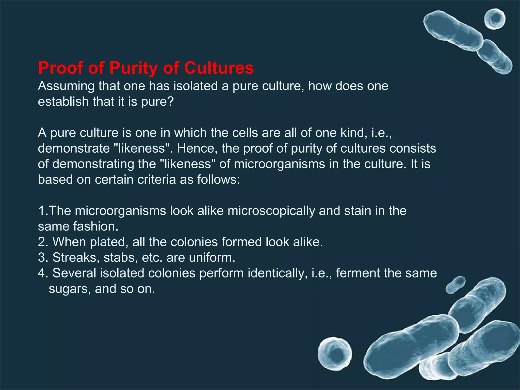 Proof of Purity of Cultures
Assuming that one has isolated a pure culture, how does one
establish that it is pure?
A pure culture is one in which the cells are all of one kind, i.e.,
demonstrate "likeness". Hence, the proof of purity of cultures consists
of demonstrating the "likeness" of microorganisms in the culture. It is
based on certain criteria as follows:
1.The microorganisms look alike microscopically and stain in the
same fashion.
2. When plated, all the colonies formed look alike.
3. Streaks, stabs, etc. are uniform.
4. Several isolated colonies perform identically, i.e., ferment the same
sugars, and so on.
 