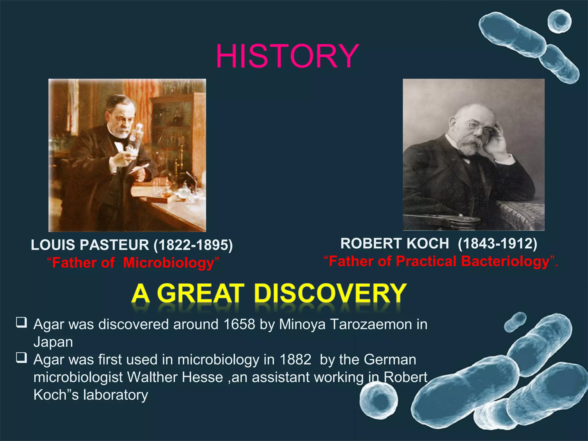 HISTORY
ROBERT KOCH (1843-1912)
“Father of Practical Bacteriology”.
LOUIS PASTEUR (1822-1895)
“Father of Microbiology”
 Agar was discovered around 1658 by Minoya Tarozaemon in
Japan
 Agar was first used in microbiology in 1882 by the German
microbiologist Walther Hesse ,an assistant working in Robert
Koch”s laboratory
 