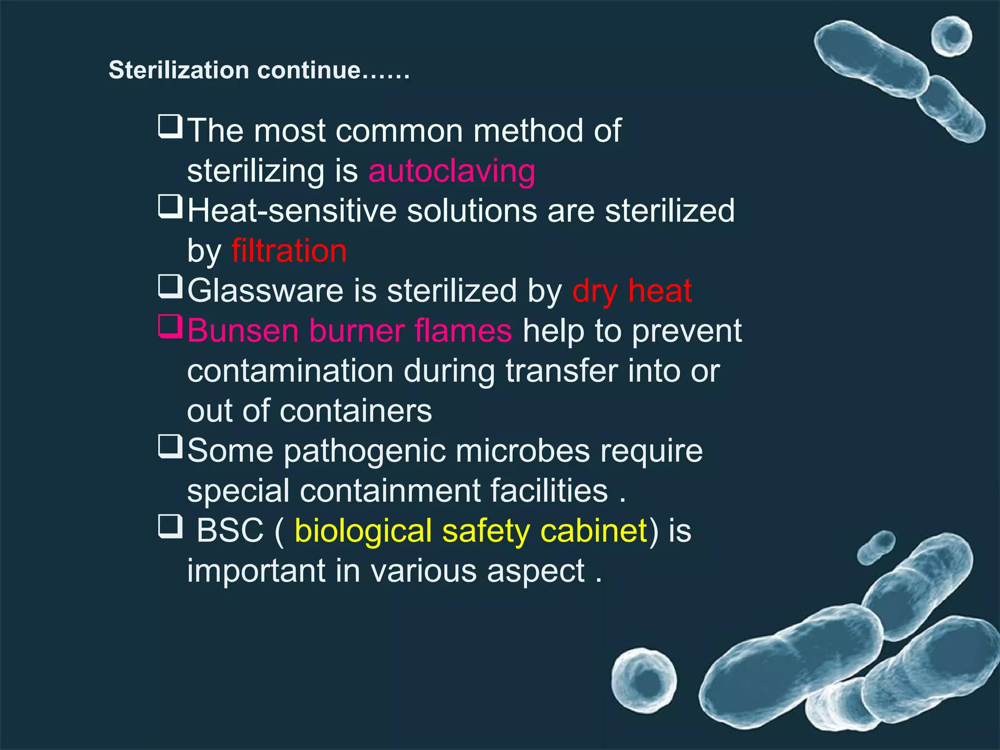 The most common method of
sterilizing is autoclaving
Heat-sensitive solutions are sterilized
by filtration
Glassware is sterilized by dry heat
Bunsen burner flames help to prevent
contamination during transfer into or
out of containers
Some pathogenic microbes require
special containment facilities .
 BSC ( biological safety cabinet) is
important in various aspect .
Sterilization continue……
 