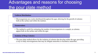 Advantages and reasons for choosing
the pour plate method
• Microorganisms are evenly distributed throughout the agar, allowing for the growth of colonies
both on the surface and within the medium.
Uniform Distribution:
• The method is useful for estimating the number of microorganisms in a sample, as colonies
appear both on the surface and within the agar.
Enumeration:
• The pour plate method allows for the isolation of colonies that develop within the agar, providing
a way to study microorganisms that may be obligate anaerobes or facultative anaerobes.
Isolation of Deep Colonies:
11
 
