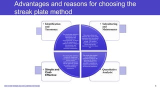 Advantages and reasons for choosing the
streak plate method
• Quantitative
Analysis:
• Simple and
Cost-
Effective:
• Subculturing
and
Maintenance
• Identification
and
Taxonomy:
The streak plate method is
fundamental in the
identification and
classification of
microorganisms. It allows
for the separation of
different species, aiding in
the taxonomy and
characterization of
microbial communities.
Once pure cultures are
obtained, they can be easily
maintained and subcultured
for further experiments or
storage. This method
simplifies the process of
preserving specific
bacterial strains for future
use.
The streak plate method
can be adapted for
quantitative analysis. By
adjusting the dilution
during streaking, it is
possible to estimate the
original concentration of
the bacterial population.
The streak plate method is
a relatively simple and
cost-effective technique. It
doesn't require
sophisticated equipment,
and the materials needed
are readily available in
most microbiology
laboratories.
Presentation title 8
 