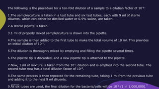 The following is the procedure for a ten-fold dilution of a sample to a dilution factor of 10-6:
1.The sample/culture is taken in a test tube and six test tubes, each with 9 ml of sterile
diluents, which can either be distilled water or 0.9% saline, are taken.
2.A sterile pipette is taken.
3.1 ml of properly mixed sample/culture is drawn into the pipette.
4.The sample is then added to the first tube to make the total volume of 10 ml. This provides
an initial dilution of 10-1.
5.The dilution is thoroughly mixed by emptying and filling the pipette several times.
6.The pipette tip is discarded, and a new pipette tip is attached to the pipette.
7.Now, 1 ml of mixture is taken from the 10-1 dilution and is emptied into the second tube. The
second tube now has a total dilution factor of 10-2.
8.The same process is then repeated for the remaining tube, taking 1 ml from the previous tube
and adding it to the next 9 ml diluents.
9.As six tubes are used, the final dilution for the bacteria/cells will be 10-6 (1 in 1,000,000).
 