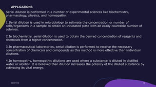 Serial dilution is performed in a number of experimental sciences like biochemistry,
pharmacology, physics, and homeopathy.
1.Serial dilution is used in microbiology to estimate the concentration or number of
cells/organisms in a sample to obtain an incubated plate with an easily countable number of
colonies.
2.In biochemistry, serial dilution is used to obtain the desired concentration of reagents and
chemicals from a higher concentration.
3.In pharmaceutical laboratories, serial dilution is performed to receive the necessary
concentration of chemicals and compounds as this method is more effective than individual
dilutions.
4.In homeopathy, homeopathic dilutions are used where a substance is diluted in distilled
water or alcohol. It is believed than dilution increases the potency of the diluted substance by
activating its vital energy.
APPLICATIONS
 