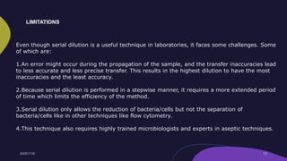 Even though serial dilution is a useful technique in laboratories, it faces some challenges. Some
of which are:
1.An error might occur during the propagation of the sample, and the transfer inaccuracies lead
to less accurate and less precise transfer. This results in the highest dilution to have the most
inaccuracies and the least accuracy.
2.Because serial dilution is performed in a stepwise manner, it requires a more extended period
of time which limits the efficiency of the method.
3.Serial dilution only allows the reduction of bacteria/cells but not the separation of
bacteria/cells like in other techniques like flow cytometry.
4.This technique also requires highly trained microbiologists and experts in aseptic techniques.
LIMITATIONS
 