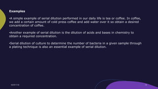 Examples
•A simple example of serial dilution performed in our daily life is tea or coffee. In coffee,
we add a certain amount of cold press coffee and add water over it so obtain a desired
concentration of coffee.
•Another example of serial dilution is the dilution of acids and bases in chemistry to
obtain a required concentration.
•Serial dilution of culture to determine the number of bacteria in a given sample through
a plating technique is also an essential example of serial dilution.
 