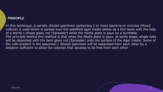 In this technique, a serially diluted specimen containing 2 or more bacteria or microbe (Mixed
culture) is used which is spread over the solidified agar media plates as a thin layer with the help
of a sterile L-shape glass rod (Spreader) while the media plate is spun on a turntable.
The principle behind this method is that when the Media plate is spun, at some stage, single cells
will be deposited with the bent glass rod (Spreader) onto the surface of the Agar media. Some of
the cells present in the specimen / diluted specimen will be separated from each other by a
distance sufficient to allow the colonies that develop to be free from each other
PRINCIPLE
 
