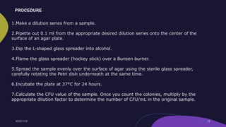 1.Make a dilution series from a sample.
2.Pipette out 0.1 ml from the appropriate desired dilution series onto the center of the
surface of an agar plate.
3.Dip the L-shaped glass spreader into alcohol.
4.Flame the glass spreader (hockey stick) over a Bunsen burner.
5.Spread the sample evenly over the surface of agar using the sterile glass spreader,
carefully rotating the Petri dish underneath at the same time.
6.Incubate the plate at 37°C for 24 hours.
7.Calculate the CFU value of the sample. Once you count the colonies, multiply by the
appropriate dilution factor to determine the number of CFU/mL in the original sample.
PROCEDURE
 
