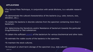 •The Spread Plate Technique, in conjunction with serial dilutions, is a valuable research
tool.
•To demonstrate the cultural characteristics of the bacteria (e.g. color, texture, size,
elevation, etc.).
•To isolate the bacteria in discrete colonies from the specimen containing more than 1
bacterium.
•For determining the Sensitivity and/or Resistance of bacterium towards the particular
Drug/Antibiotics or Test substances.
•To obtain the sufficient growth of the bacterium for various biochemical and other tests.
•To estimate the viable counts of the bacteria in the specimen.
•To maintain the stock cultures.
•To transport or short-term storage of the specimen (e.g. stab culture).
APPLICATIONS
 