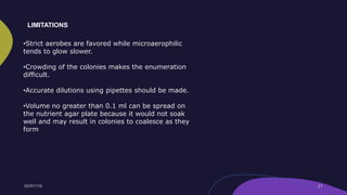 •Strict aerobes are favored while microaerophilic
tends to glow slower.
•Crowding of the colonies makes the enumeration
difficult.
•Accurate dilutions using pipettes should be made.
•Volume no greater than 0.1 ml can be spread on
the nutrient agar plate because it would not soak
well and may result in colonies to coalesce as they
form
LIMITATIONS
 