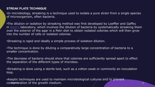 STREAK PLATE TECHNIQUE
•In microbiology, streaking is a technique used to isolate a pure strain from a single species
of microorganism, often bacteria.
•The dilution or isolation by streaking method was first developed by Loeffler and Gaffky
in Koch’s laboratory, which involves the dilution of bacteria by systematically streaking them
over the exterior of the agar in a Petri dish to obtain isolated colonies which will then grow
into the number of cells or isolated colonies.
•Streaking is rapid and ideally a simple process of isolation dilution.
•The technique is done by diluting a comparatively large concentration of bacteria to a
smaller concentration.
•The decrease of bacteria should show that colonies are sufficiently spread apart to effect
the separation of the different types of microbes.
•Streaking is done using a sterile tool, such as a cotton swab or commonly an inoculation
loop.
•Aseptic techniques are used to maintain microbiological cultures and to prevent
contamination of the growth medium.
 