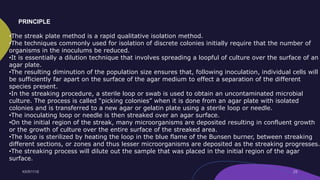 •The streak plate method is a rapid qualitative isolation method.
•The techniques commonly used for isolation of discrete colonies initially require that the number of
organisms in the inoculums be reduced.
•It is essentially a dilution technique that involves spreading a loopful of culture over the surface of an
agar plate.
•The resulting diminution of the population size ensures that, following inoculation, individual cells will
be sufficiently far apart on the surface of the agar medium to effect a separation of the different
species present.
•In the streaking procedure, a sterile loop or swab is used to obtain an uncontaminated microbial
culture. The process is called “picking colonies” when it is done from an agar plate with isolated
colonies and is transferred to a new agar or gelatin plate using a sterile loop or needle.
•The inoculating loop or needle is then streaked over an agar surface.
•On the initial region of the streak, many microorganisms are deposited resulting in confluent growth
or the growth of culture over the entire surface of the streaked area.
•The loop is sterilized by heating the loop in the blue flame of the Bunsen burner, between streaking
different sections, or zones and thus lesser microorganisms are deposited as the streaking progresses.
•The streaking process will dilute out the sample that was placed in the initial region of the agar
surface.
PRINCIPLE
 