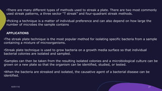 •There are many different types of methods used to streak a plate. There are two most commonly
used streak patterns, a three sector “T streak” and four-quadrant streak methods.
•Picking a technique is a matter of individual preference and can also depend on how large the
number of microbes the sample contains
•The streak plate technique is the most popular method for isolating specific bacteria from a sample
containing a mixture of microorganisms.
•Streak plate technique is used to grow bacteria on a growth media surface so that individual
bacterial colonies are isolated and sampled.
•Samples can then be taken from the resulting isolated colonies and a microbiological culture can be
grown on a new plate so that the organism can be identified, studied, or tested.
•When the bacteria are streaked and isolated, the causative agent of a bacterial disease can be
identified.
APPLICATIONS
 
