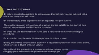 •In nature, microbial populations do not segregate themselves by species but exist with a
mixture of many other cell types.
•In the laboratory, these populations can be separated into pure cultures.
•These cultures contain only one type of organism and are suitable for the study of their
cultural, morphological, and biochemical properties.
•At times also the determination of viable cells is very crucial in many microbiological
procedures.
•To accomplish this, the serial dilution–agar plate technique is used.
•Briefly, this method involves serial dilution of a bacterial suspension in sterile water blanks,
which serve as a diluent of known volume.
•Once diluted, the suspensions are placed on suitable nutrient media.
•The pour-plate technique is the procedure usually employed.
POUR PLATE TECHNIQUE
 