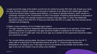 1.Label around the edge of the bottom (not the lid) of a sterile but empty Petri dish with at least your name,
the date, the type of growth medium, and the type of organism to be added to the melted agar medium.
 Include the dilution factor if plating serial dilutions, or a series of repeated dilutions, which results in a
systematic reduction in the concentration of cells in the sample. Preparing serial dilutions is necessary if
the number of cells in the sample exceeds the capacity of the agar plate, in which the statistically
significant range is 30 to 300 CFU. If there are more than 300 CFU on a plate, then the colonies will be
crowded and overlapping.
2.Obtain a tube containing 18 ml of melted agar medium.
 The agar medium should be dispensed into test tubes and pre-sterilized in an autoclave. On the same
day, it is needed for an experiment, the agar should be melted in a steamer for 30 minutes then
transferred to a 55 °C water bath. Only as much agar as is needed for the experiment should be melted
as it cannot be re-used.
 Ten minutes before pouring plates, the tubes of melted agar should be transferred from the 55 °C
water bath to a heat block on the laboratory bench set at 48 °C. Once the agar reaches this
temperature, it is ready to pour. If the agar is too hot, the bacteria in the sample may be killed. If the
agar is too cool, the medium may be lumpy once solidified.
 