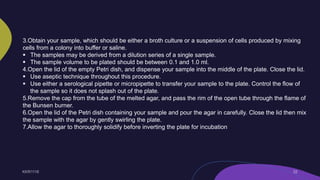3.Obtain your sample, which should be either a broth culture or a suspension of cells produced by mixing
cells from a colony into buffer or saline.
 The samples may be derived from a dilution series of a single sample.
 The sample volume to be plated should be between 0.1 and 1.0 ml.
4.Open the lid of the empty Petri dish, and dispense your sample into the middle of the plate. Close the lid.
 Use aseptic technique throughout this procedure.
 Use either a serological pipette or micropipette to transfer your sample to the plate. Control the flow of
the sample so it does not splash out of the plate.
5.Remove the cap from the tube of the melted agar, and pass the rim of the open tube through the flame of
the Bunsen burner.
6.Open the lid of the Petri dish containing your sample and pour the agar in carefully. Close the lid then mix
the sample with the agar by gently swirling the plate.
7.Allow the agar to thoroughly solidify before inverting the plate for incubation
 