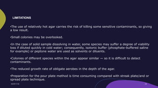 •The use of relatively hot agar carries the risk of killing some sensitive contaminants, so giving
a low result.
•Small colonies may be overlooked.
•In the case of solid sample dissolving in water, some species may suffer a degree of viability
loss if diluted quickly in cold water; consequently, isotonic buffer (phosphate-buffered saline
for example) or peptone water are used as solvents or diluents.
•Colonies of different species within the agar appear similar — so it is difficult to detect
contaminants.
•The reduced growth rate of obligate aerobes in the depth of the agar.
•Preparation for the pour plate method is time consuming compared with streak plate/and or
spread plate technique.
LIMITATIONS
 