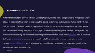 A micromanipulator is a device which is used to physically interact with a sample under a microscope, where
a level of precision of movement is necessary that cannot be achieved by the unaided human hand.[1] It may
typically consist of an input joystick, a mechanism for reducing the range of movement and an output section
with the means of holding a microtool to hold, inject, cut or otherwise manipulate the object as required. The
mechanism for reducing the movement usually requires the movement to be free of backlash. This is achieved
by the use of kinematic constraints to allow each part of the mechanism to move only in one or more
chosen degrees of freedom, which achieves a high precision and repeatability of movement, usually at the
expense of some absolute accuracy.
MICROMANIPULATOR METHOD
 